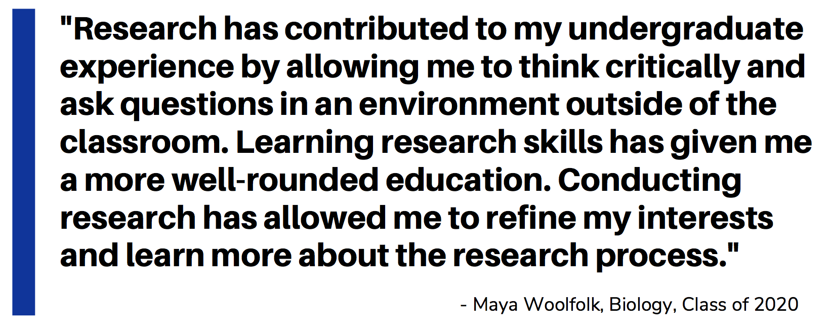 Quote_Student_Maya Woolfolk_Research has contributed to my undergraduate experience by allowing me to think critically and ask questions in an environment outside of the classroom. Learning research skills has given me a more well-rounded education. Conducting research has allowed me to refine my interests and learn more about the research process.