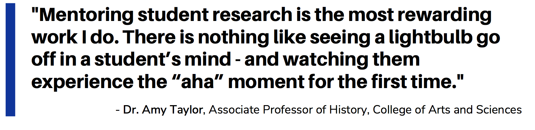 Mentoring student research is the most rewarding work I do. There is nothing like seeing a lightbulb go off in a student’s mind - and watching them experience the “aha” moment for the first time. Dr. Amy Taylor